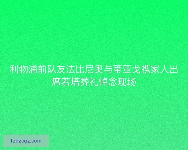 利物浦前队友法比尼奥与蒂亚戈携家人出席若塔葬礼悼念现场