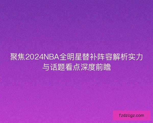 聚焦2024NBA全明星替补阵容解析实力与话题看点深度前瞻