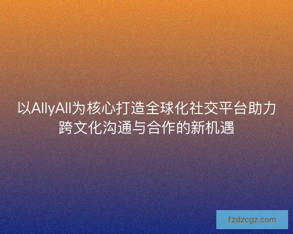 以AllyAll为核心打造全球化社交平台助力跨文化沟通与合作的新机遇 以AllyAll为核心打造全球化社交平台助力跨文化沟通与合作的新机遇