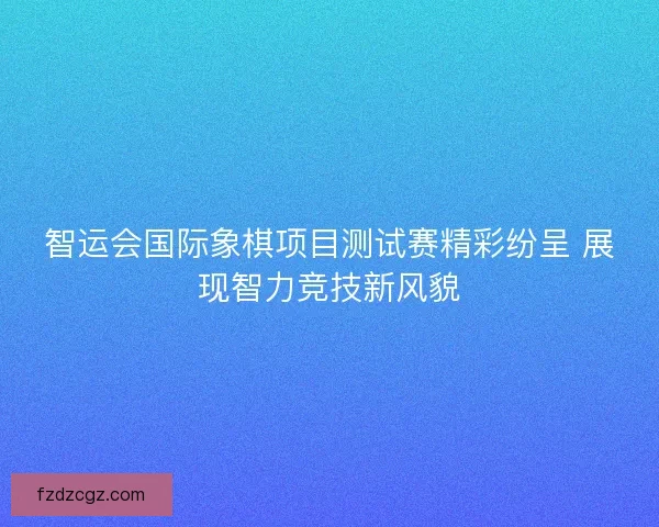 智运会国际象棋项目测试赛精彩纷呈 展现智力竞技新风貌