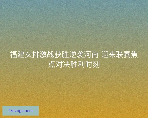 福建女排激战获胜逆袭河南 迎来联赛焦点对决胜利时刻