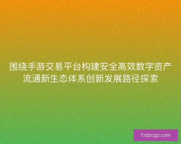 围绕手游交易平台构建安全高效数字资产流通新生态体系创新发展路径探索