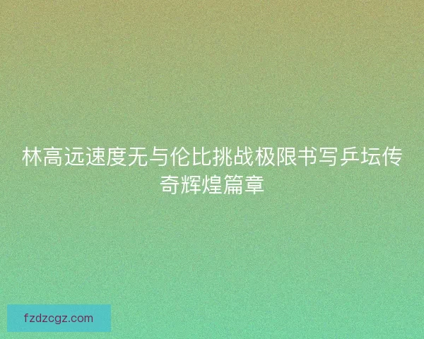 林高远速度无与伦比挑战极限书写乒坛传奇辉煌篇章