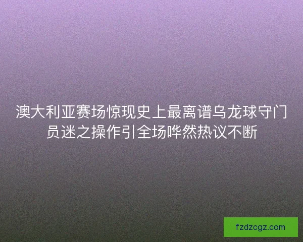澳大利亚赛场惊现史上最离谱乌龙球守门员迷之操作引全场哗然热议不断