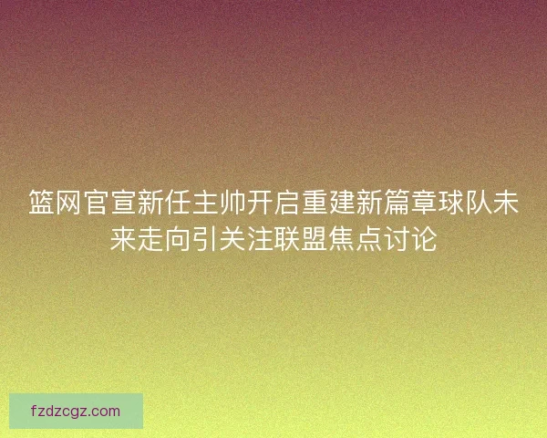 篮网官宣新任主帅开启重建新篇章球队未来走向引关注联盟焦点讨论