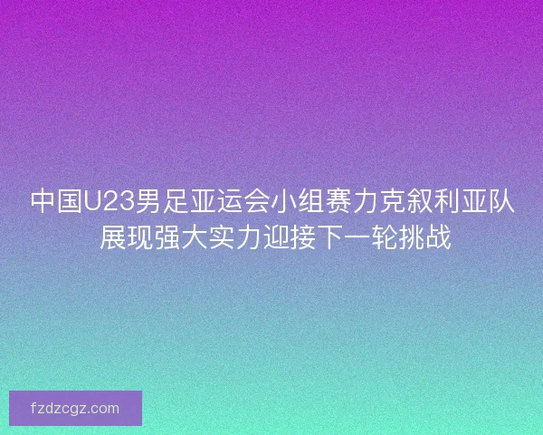 中国U23男足亚运会小组赛力克叙利亚队 展现强大实力迎接下一轮挑战 中国U23男足亚运会小组赛力克叙利亚队 展现强大实力迎接下一轮挑战