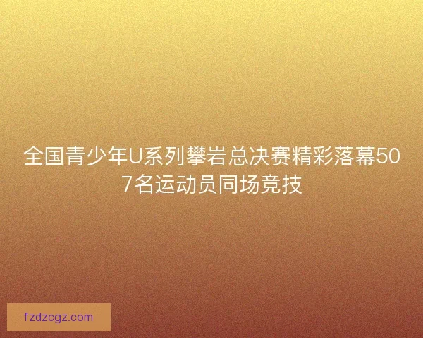 全国青少年U系列攀岩总决赛精彩落幕507名运动员同场竞技