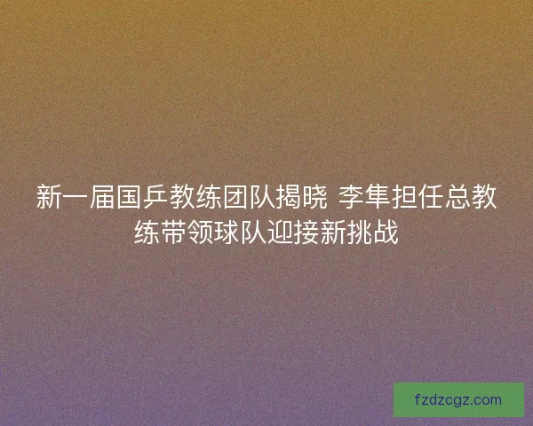 新一届国乒教练团队揭晓 李隼担任总教练带领球队迎接新挑战
