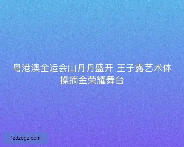 粤港澳全运会山丹丹盛开 王子露艺术体操摘金荣耀舞台 粤港澳全运会山丹丹盛开 王子露艺术体操摘金荣耀舞台