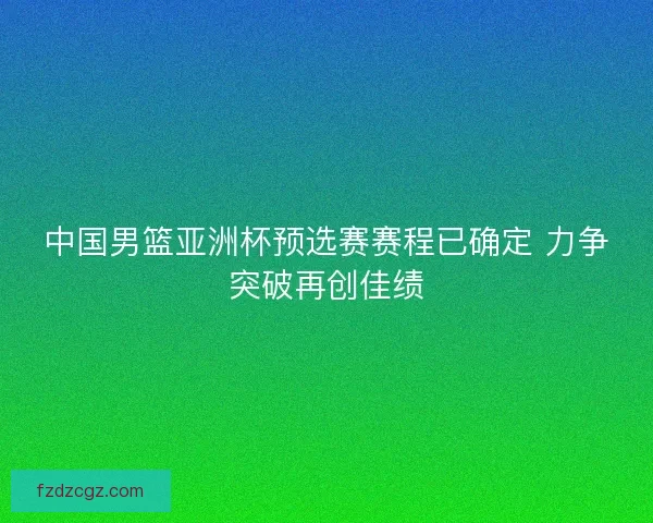 中国男篮亚洲杯预选赛赛程已确定 力争突破再创佳绩
