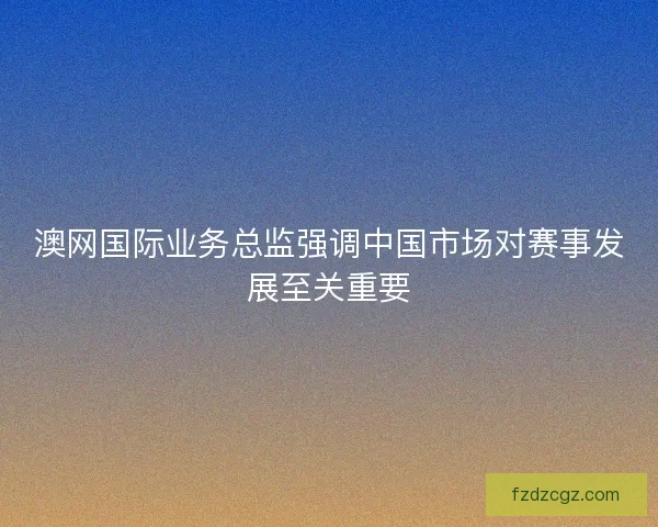 澳网国际业务总监强调中国市场对赛事发展至关重要