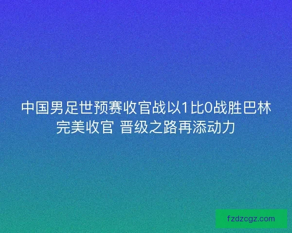 中国男足世预赛收官战以1比0战胜巴林完美收官 晋级之路再添动力