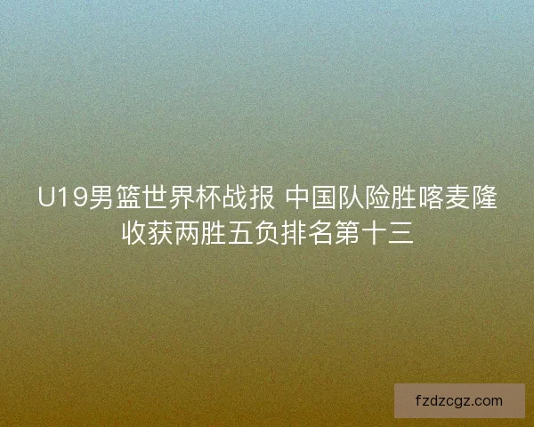 U19男篮世界杯战报 中国队险胜喀麦隆收获两胜五负排名第十三 U19男篮世界杯战报 中国队险胜喀麦隆收获两胜五负排名第十三