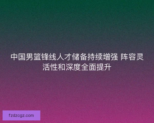 中国男篮锋线人才储备持续增强 阵容灵活性和深度全面提升