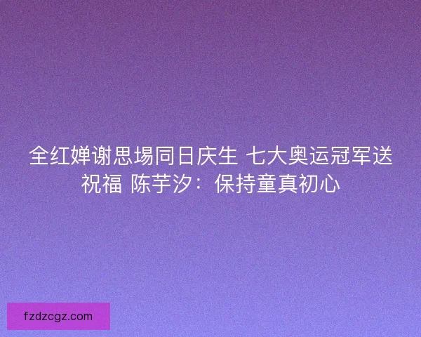 全红婵谢思埸同日庆生 七大奥运冠军送祝福 陈芋汐：保持童真初心