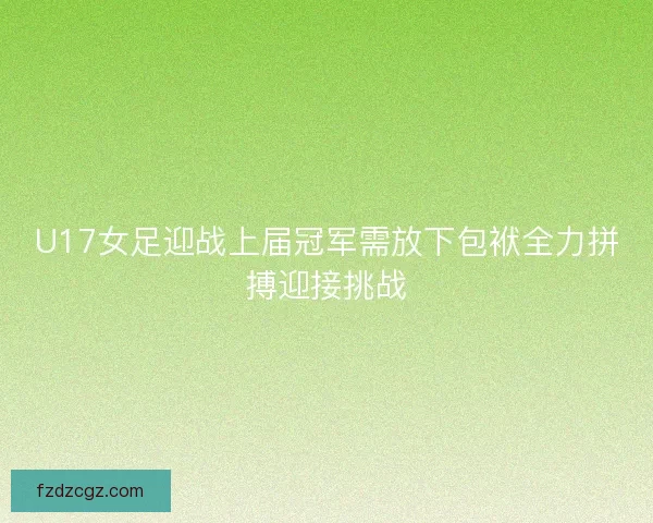 U17女足迎战上届冠军需放下包袱全力拼搏迎接挑战